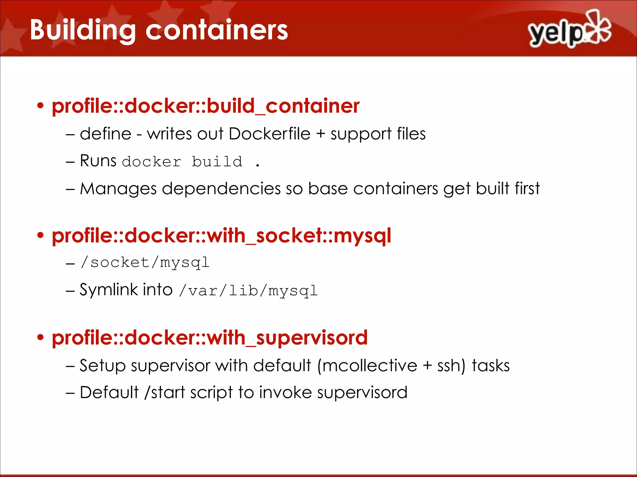 Building containers
• profile::docker::build_container
– define - writes out Dockerfile + support files
– Runs docker build .
– Manages dependencies so base containers get built first

• profile::docker::with_socket::mysql
– /socket/mysql
– Symlink into /var/lib/mysql

• profile::docker::with_supervisord
– Setup supervisor with default (mcollective + ssh) tasks
– Default /start script to invoke supervisord

 