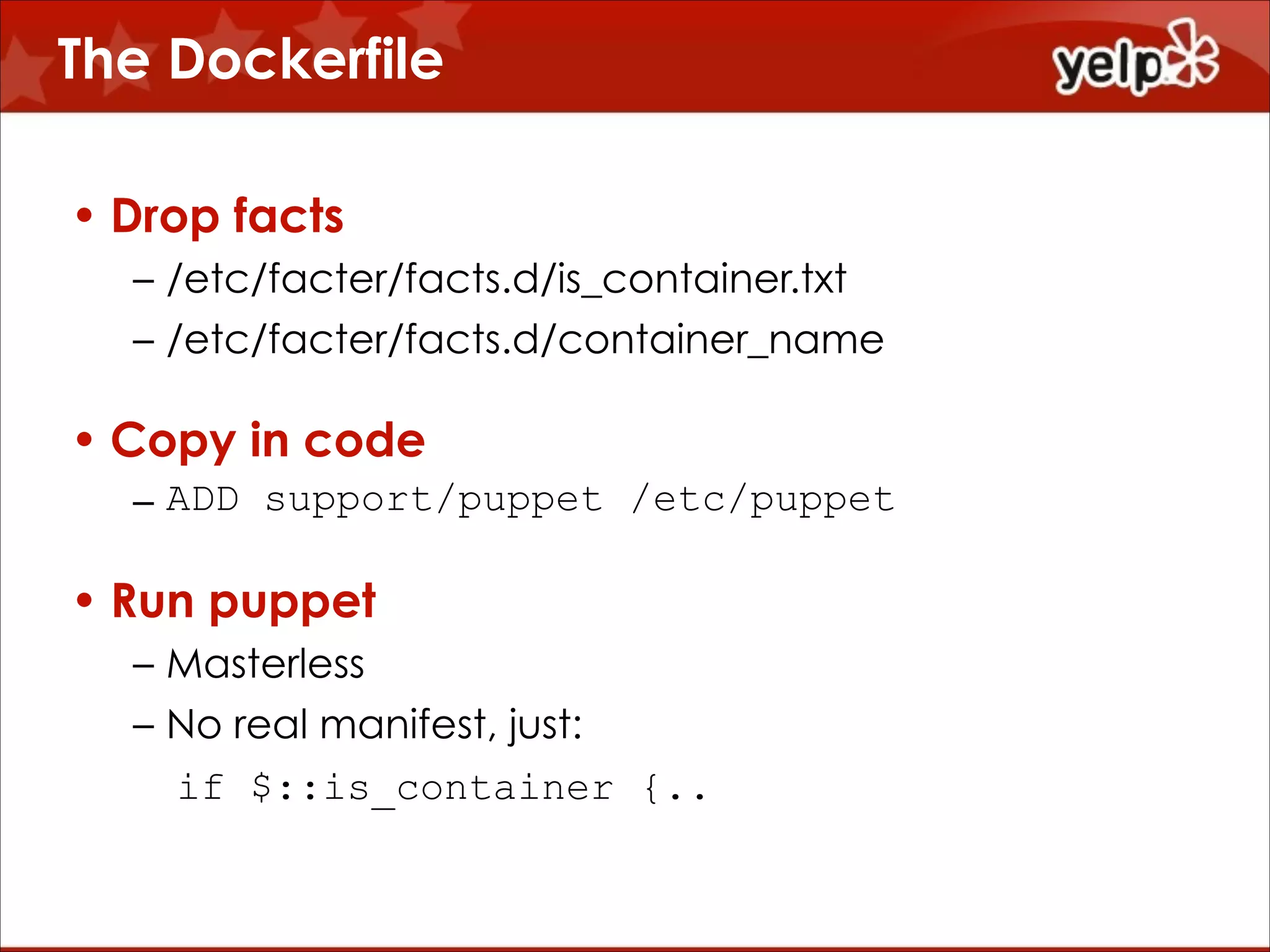 The Dockerfile
• Drop facts
– /etc/facter/facts.d/is_container.txt
– /etc/facter/facts.d/container_name

• Copy in code
– ADD support/puppet /etc/puppet

• Run puppet
– Masterless
– No real manifest, just:
if $::is_container {..

 