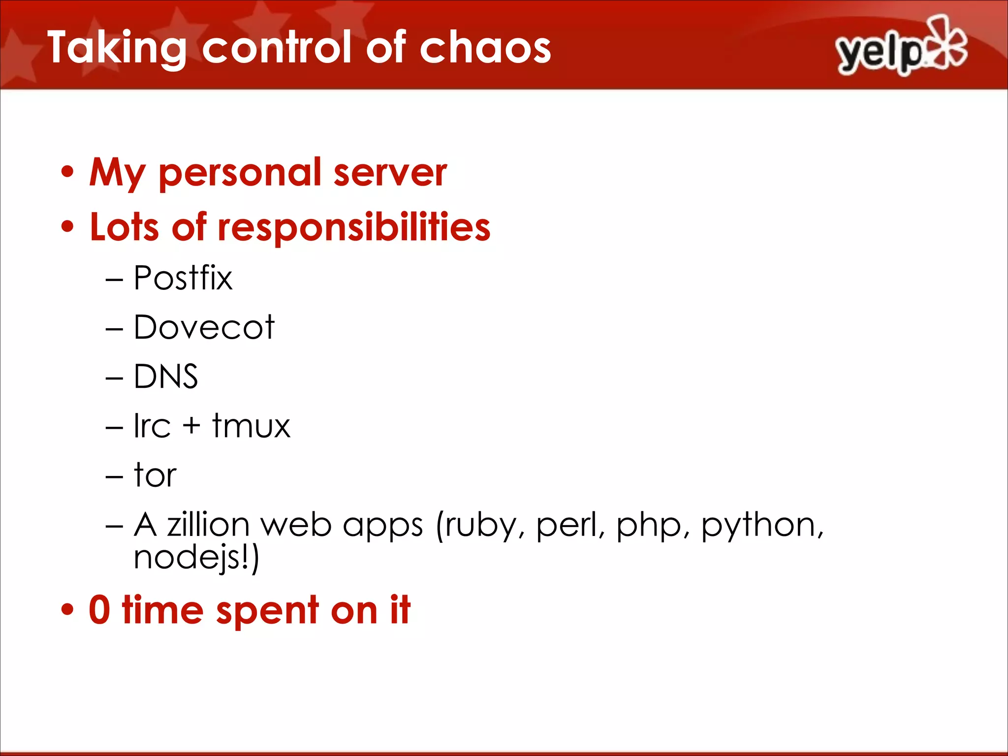 Taking control of chaos
• My personal server
• Lots of responsibilities
–
–
–
–
–
–

Postfix
Dovecot
DNS
Irc + tmux
tor
A zillion web apps (ruby, perl, php, python,
nodejs!)

• 0 time spent on it

 