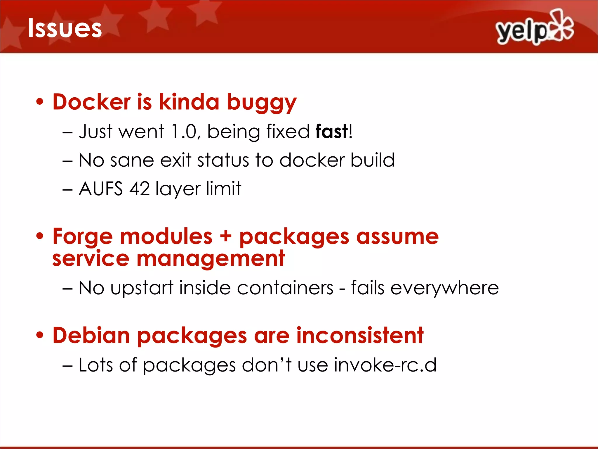 Issues
• Docker is kinda buggy
– Just went 1.0, being fixed fast!
– No sane exit status to docker build
– AUFS 42 layer limit

• Forge modules + packages assume
service management
– No upstart inside containers - fails everywhere

• Debian packages are inconsistent
– Lots of packages don’t use invoke-rc.d

 