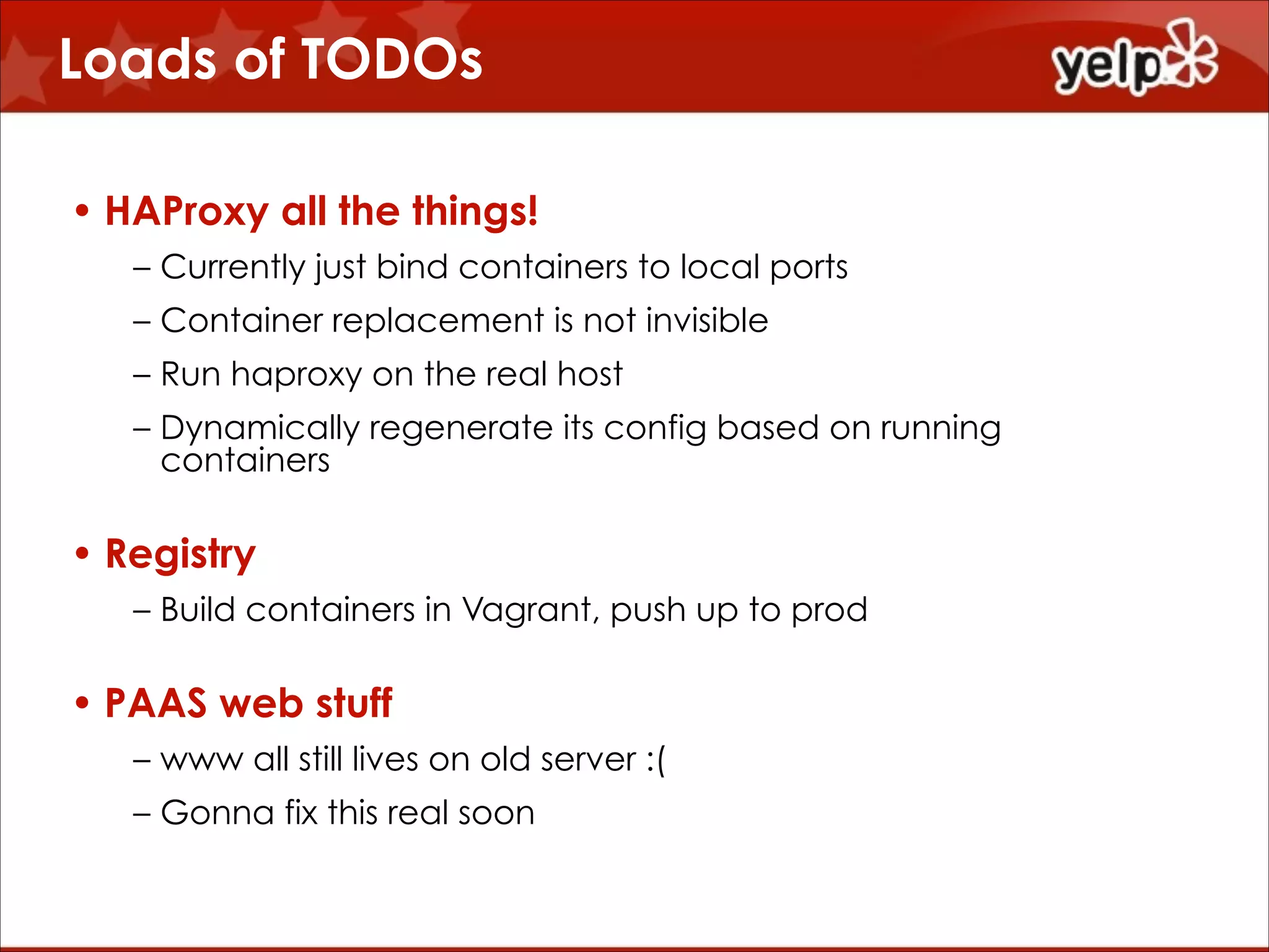 Loads of TODOs
• HAProxy all the things!
– Currently just bind containers to local ports
– Container replacement is not invisible
– Run haproxy on the real host
– Dynamically regenerate its config based on running
containers

• Registry
– Build containers in Vagrant, push up to prod

• PAAS web stuff
– www all still lives on old server :(
– Gonna fix this real soon

 