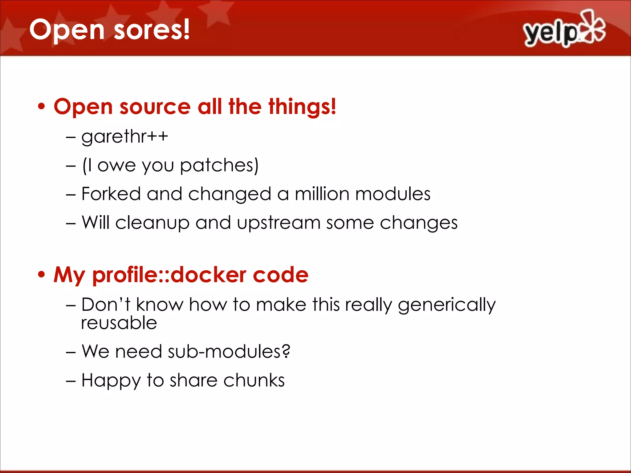 Open sores!
• Open source all the things!
– garethr++
– (I owe you patches)
– Forked and changed a million modules
– Will cleanup and upstream some changes

• My profile::docker code
– Don’t know how to make this really generically
reusable
– We need sub-modules?
– Happy to share chunks

 