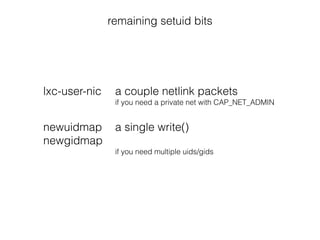 remaining setuid bits
lxc-user-nic a couple netlink packets
if you need a private net with CAP_NET_ADMIN
!
newuidmap a single write()
newgidmap
if you need multiple uids/gids