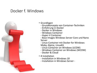 Docker f. Windows
• Grundlagen
- Grundkonzepte von Container-Techniken
- Einführung in Docker
- Docker in Windows
- Windows Container
- Hyper-V Container
- Base Images Windows Server Core und Nano
Server
- Linux-Container mit Docker for Windows:
Moby, Alpine, LinuxKit
- Linux Container on Windows (LCOW)
- Windows Container on Windows (WCOW)
- Docker & Cloud
• # Installation
- Installation in Windows 10
- Installation in Windows Server -
 
