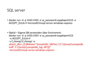 SQL server
• docker run -d -p 1433:1433 -e sa_password=aspphpxml123 -e
ACCEPT_EULA=Y microsoft/mssql-server-windows-express
• Optial – Eigene DB verwenden über Enviroment:
docker run -d -p 1433:1433 -e sa_password=aspphpxml123
-e ACCEPT_EULA=Y
-v C:/temp/:C:/temp/ -e
attach_dbs=„[{'dbName':'SampleDb','dbFiles':['C:tempsampledb.
mdf','C:tempsampledb_log. ldf‘]}]“
microsoft/mssql-server-windows-express
 