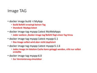 Image TAG
• docker image build -t MyApp
• Build Befehl erzwingt keinen Tag
• Standard: MyApp:latest
• docker image tag myapp:1atest MyWebApps
• Jeder weitere ‚Docker image tag‘Befehl fügt einen Tag hinzu
• docker image tag myapp:1atest myapp:5.1
• Das Image selbst wird aber nicht dupliziert
• docker image tag myapp:1atest myapp:5.1.6
• Jedes Image im lokalem Cache kann getaggt werden, niht nur selbst
erstellte
• docker image tag myapp:6.0
• Zur Versionierung einsetzbar
 