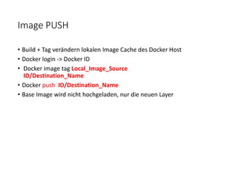 Image PUSH
• Build + Tag verändern lokalen Image Cache des Docker Host
• Docker login -> Docker ID
• Docker image tag Local_Image_Source
ID/Destination_Name
• Docker push ID/Destination_Name
• Base Image wird nicht hochgeladen, nur die neuen Layer
 
