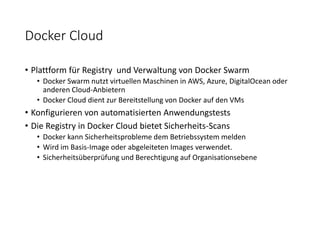 Docker Cloud
• Plattform für Registry und Verwaltung von Docker Swarm
• Docker Swarm nutzt virtuellen Maschinen in AWS, Azure, DigitalOcean oder
anderen Cloud-Anbietern
• Docker Cloud dient zur Bereitstellung von Docker auf den VMs
• Konfigurieren von automatisierten Anwendungstests
• Die Registry in Docker Cloud bietet Sicherheits-Scans
• Docker kann Sicherheitsprobleme dem Betriebssystem melden
• Wird im Basis-Image oder abgeleiteten Images verwendet.
• Sicherheitsüberprüfung und Berechtigung auf Organisationsebene
 