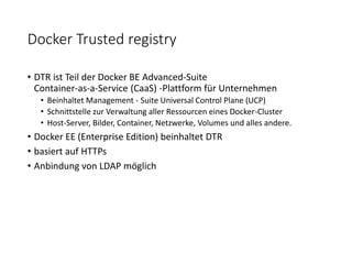 Docker Trusted registry
• DTR ist Teil der Docker BE Advanced-Suite
Container-as-a-Service (CaaS) -Plattform für Unternehmen
• Beinhaltet Management - Suite Universal Control Plane (UCP)
• Schnittstelle zur Verwaltung aller Ressourcen eines Docker-Cluster
• Host-Server, Bilder, Container, Netzwerke, Volumes und alles andere.
• Docker EE (Enterprise Edition) beinhaltet DTR
• basiert auf HTTPs
• Anbindung von LDAP möglich
 
