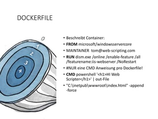 DOCKERFILE
• Beschreibt Container:
• FROM microsoft/windowsservercore
• MAINTAINER tom@web-scripting.com
• RUN dism.exe /online /enable-feature /all
/featurename:iis-webserver /NoRestart
• #NUR eine CMD Anweisung pro Dockerfile!
• CMD powershell '<h1>HI Web
Scripter</h1>' | out-File
• "C:inetpubwwwrootindex.html" -append
-force
 