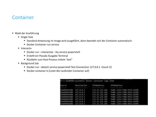 Container
 Modi der Ausführung
 Single Task
 Standard-Anweisung im Image wird ausgeführt, dann beendet sich der Container automatisch:
 Docker Container run service
 Interactiv
 Docker run --interactive --tty service powershell
 Erstellt ein Pseudo Ausgabe Terminal
 Rückkehr zum Host Prozess mittels “exit”
 Background Job
 Docker run --detach service powershell Test-Connection 127.0.0.1 -Count 22
 Docker container ls (Listet den laufenden Container auf)
 