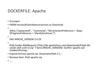 DOCKERFILE: Apache
• # escape=`
• FROM microsoft/windowsservercore as Download
•
SHELL ["powershell", "-Command", "$ErrorActionPreference = 'Stop';
$ProgressPreference = 'SilentlyContinue';"]
•
ENV APACHE_VERSION 2.4.29
•
RUN Invoke-WebRequest ('http://de.apachehaus.com/downloads/httpd-{0}-
o102n-x64-vc14-r2.zip' -f $env:APACHE_VERSION) -OutFile 'apache.zip' -
UseBasicParsing ; `
• Expand-Archive apache.zip -DestinationPath C: ; `
• Remove-Item -Path apache.zip
• …..
 