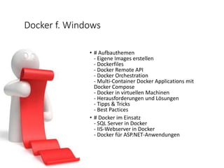 Docker f. Windows
• # Aufbauthemen
- Eigene Images erstellen
- Dockerfiles
- Docker Remote API
- Docker Orchestration
- Multi-Container Docker Applications mit
Docker Compose
- Docker in virtuellen Machinen
- Herausforderungen und Lösungen
- Tipps & Tricks
- Best Pactices
• # Docker im Einsatz
- SQL Server in Docker
- IIS-Webserver in Docker
- Docker für ASP.NET-Anwendungen
 