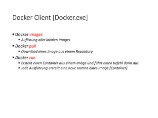 Docker Client [Docker.exe]
 Docker images
 Auflistung aller lokalen Images
 Docker pull
 Download eines Image aus einem Repository
 Docker run
 Erstellt einen Container aus einem Image und führt einen befehl darin aus
 Jede Ausführung erstellt eine neue Instanz eines Image [Container]
 