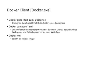 Docker Client [Docker.exe]
• Docker build Pfad_zum_Dockerfile
• Dockerfile beschreibt Inhalt & Verhalten eines Containers
• Docker compose *.yml
• Zusammenführen mehrerer Container zu einem Dienst. Beispielsweise
Webserver und Datenbankserver zu einer Web-App
• Docker rmi
• Löscht ein lokales Image
 