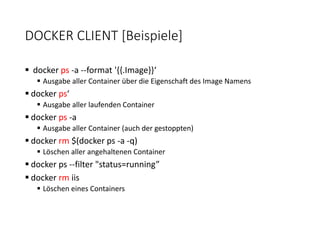 DOCKER CLIENT [Beispiele]
 docker ps -a --format '{{.Image}}‘
 Ausgabe aller Container über die Eigenschaft des Image Namens
 docker ps‘
 Ausgabe aller laufenden Container
 docker ps -a
 Ausgabe aller Container (auch der gestoppten)
 docker rm $(docker ps -a -q)
 Löschen aller angehaltenen Container
 docker ps --filter "status=running”
 docker rm iis
 Löschen eines Containers
 