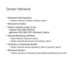 Docker Network
• Netzwerk Informationen
• Docker network ls; Docker network inspect
• Netzwerk erstellen
• docker network create -d nat
--subnet=192.168.178.0/24
--gateway=192.168.178.1 Netzwerk_Name
• Netzwerkbindung aufheben
• Stop-container Container_Name
• Docker network disconnect nat Container_Name
• Container an Netzwerk binden
• Docker network connect Netzwerk_Name Container_Name
• Netzwerk löschen
• Docker network rm Netzwerk_Name [Nicht vordefinierte wie nat!]
 
