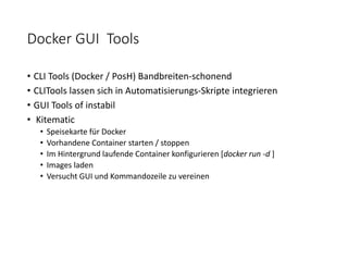 Docker GUI Tools
• CLI Tools (Docker / PosH) Bandbreiten-schonend
• CLITools lassen sich in Automatisierungs-Skripte integrieren
• GUI Tools of instabil
• Kitematic
• Speisekarte für Docker
• Vorhandene Container starten / stoppen
• Im Hintergrund laufende Container konfigurieren [docker run -d ]
• Images laden
• Versucht GUI und Kommandozeile zu vereinen
 