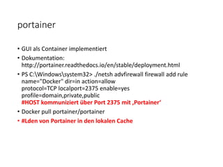 portainer
• GUI als Container implementiert
• Dokumentation:
http://portainer.readthedocs.io/en/stable/deployment.html
• PS C:Windowssystem32> ./netsh advfirewall firewall add rule
name="Docker" dir=in action=allow
protocol=TCP localport=2375 enable=yes
profile=domain,private,public
#HOST kommuniziert über Port 2375 mit ‚Portainer‘
• Docker pull portainer/portainer
• #Lden von Portainer in den lokalen Cache
 