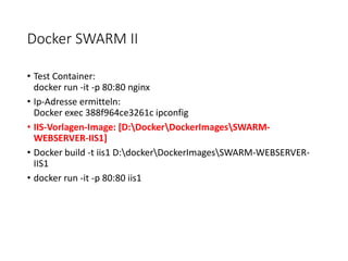 Docker SWARM II
• Test Container:
docker run -it -p 80:80 nginx
• Ip-Adresse ermitteln:
Docker exec 388f964ce3261c ipconfig
• IIS-Vorlagen-Image: [D:DockerDockerImagesSWARM-
WEBSERVER-IIS1]
• Docker build -t iis1 D:dockerDockerImagesSWARM-WEBSERVER-
IIS1
• docker run -it -p 80:80 iis1
 