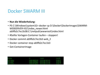 Docker SWARM III
• Nun die Wiederholung:
• PS C:Windowssystem32> docker cp D:DockerDockerImagesSWARM-
WEBSERVER-IIS1index_newer.html
ab9fb2c7ec1b38:C:inetpubwwwrootindex.html
• #Sollte Vorlagen-Container laufen – stoppen!
• Docker commit ab9fb2c7ec1b3 web_2
• Docker container stop ab9fb2c7ec1b3
• Get-ContainerImage
 