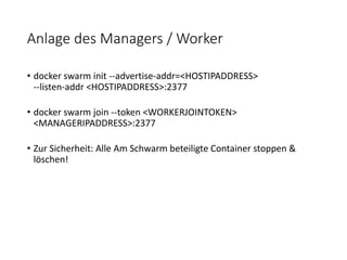 Anlage des Managers / Worker
• docker swarm init --advertise-addr=<HOSTIPADDRESS>
--listen-addr <HOSTIPADDRESS>:2377
• docker swarm join --token <WORKERJOINTOKEN>
<MANAGERIPADDRESS>:2377
• Zur Sicherheit: Alle Am Schwarm beteiligte Container stoppen &
löschen!
 