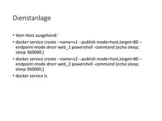 Dienstanlage
• Vom Host ausgehend:
• docker service create --name=s1 --publish mode=host,target=80 --
endpoint-mode dnsrr web_1 powershell -command {echo sleep;
sleep 360000;}
• docker service create --name=s2 --publish mode=host,target=80 --
endpoint-mode dnsrr web_2 powershell -command {echo sleep;
sleep 360000;}
• docker service ls
 