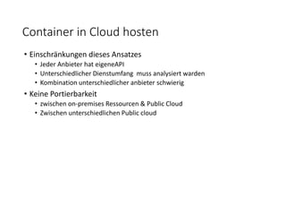 Container in Cloud hosten
• Einschränkungen dieses Ansatzes
• Jeder Anbieter hat eigeneAPI
• Unterschiedlicher Dienstumfang muss analysiert warden
• Kombination unterschiedlicher anbieter schwierig
• Keine Portierbarkeit
• zwischen on-premises Ressourcen & Public Cloud
• Zwischen unterschiedlichen Public cloud
 