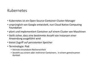 Kubernetes
• Kubernetes ist ein Open-Source-Container-Cluster-Manager
• ursprünglich von Google entwickelt, nun Cloud Native Computing
Foundation
• plant und implementiert Container auf einem Cluster von Maschinen
• Stellt sicher, dass eine bestimmte Anzahl von Instanzen einer
Anwendung ausgeführt wird
• bietet Zugriff auf persistenten Speicher
• Terminologie: Pod
• kleinste einsetzbare Recheneinheit
• besteht aus einem oder mehreren Containern, in einem gemeinsamen
Kontext
 
