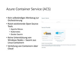 Azure Container Service (ACS)
• Kein selbständiges Werkzeug zur
Orchestrierung
• Nutzt existierende Open Source
Tools
• Apache Mesos
• Kubernetes
• Docker Swarm
• Keine Unterstützung von
Windows Nodes – Swarm aus
Linux Containern
• Verteilung von Containern über
Cloud
 