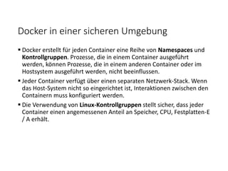 Docker in einer sicheren Umgebung
 Docker erstellt für jeden Container eine Reihe von Namespaces und
Kontrollgruppen. Prozesse, die in einem Container ausgeführt
werden, können Prozesse, die in einem anderen Container oder im
Hostsystem ausgeführt werden, nicht beeinflussen.
 Jeder Container verfügt über einen separaten Netzwerk-Stack. Wenn
das Host-System nicht so eingerichtet ist, Interaktionen zwischen den
Containern muss konfiguriert werden.
 Die Verwendung von Linux-Kontrollgruppen stellt sicher, dass jeder
Container einen angemessenen Anteil an Speicher, CPU, Festplatten-E
/ A erhält.
 