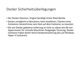 Docker Sicherheitsüberlegungen
• Der Docker-Daemon / Engine benötigt immer Root-Rechte
• Docker ermöglicht es Benutzern, beim Ausführen / Starten eines
Containers Verzeichnisse vom Host auf dem Container zu mounten
• Die von Docker gebotene Isolierung ist nicht so robust wie die von
Hypervisoren für virtuelle Maschinen festgelegte Trennung. Docker
Container haben bisher keine Hardwareisolierung [bis auf Windows
Hyper-V Container]
 