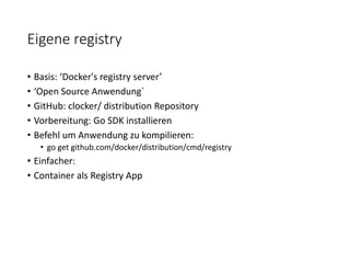 Eigene registry
• Basis: ‘Docker's registry server’
• ‘Open Source Anwendung`
• GitHub: clocker/ distribution Repository
• Vorbereitung: Go SDK installieren
• Befehl um Anwendung zu kompilieren:
• go get github.com/docker/distribution/cmd/registry
• Einfacher:
• Container als Registry App
 