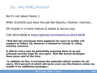 So.. why RHEL/Fedora?
No it's not about flame ;)
RHEL (CentOS) just does the job like Ubuntu / Debian / Gentoo...
Oh maybe in a more mature & stable & secure way
CVE-2014-0038 & https://github.com/saelo/cve-2014-0038
“Red Hat has previously been paged by its users to enable x32
support in Fedora 18; however, it refused to include it, citing
security concerns.
It affects every user by potentially exposing them to as-yetunfound security bugs for zero gain," Red Hat kernel developer
Dave Jones said at the time.
"In addition to this, it increases the potential attack surface for all
users, 99.9 percent of which will never even use this feature unless we
enable it for additional packages."
Maciej Lasyk, RHEL + Docker

4/16

 