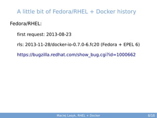 A little bit of Fedora/RHEL + Docker history
Fedora/RHEL:
first request: 2013-08-23
rls: 2013-11-28/docker-io-0.7.0-6.fc20 (Fedora + EPEL 6)
https://bugzilla.redhat.com/show_bug.cgi?id=1000662

Maciej Lasyk, RHEL + Docker

6/16

 