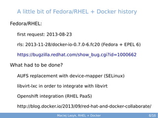 A little bit of Fedora/RHEL + Docker history
Fedora/RHEL:
first request: 2013-08-23
rls: 2013-11-28/docker-io-0.7.0-6.fc20 (Fedora + EPEL 6)
https://bugzilla.redhat.com/show_bug.cgi?id=1000662

What had to be done?
AUFS replacement with device-mapper (SELinux)
libvirt-lxc in order to integrate with libvirt
Openshift integration (RHEL PaaS)
http://blog.docker.io/2013/09/red-hat-and-docker-collaborate/
Maciej Lasyk, RHEL + Docker

6/16

 