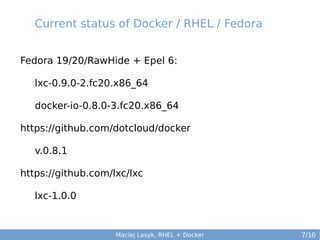 Current status of Docker / RHEL / Fedora
Fedora 19/20/RawHide + Epel 6:
lxc-0.9.0-2.fc20.x86_64
docker-io-0.8.0-3.fc20.x86_64
https://github.com/dotcloud/docker
v.0.8.1
https://github.com/lxc/lxc
lxc-1.0.0

Maciej Lasyk, RHEL + Docker

7/16

 