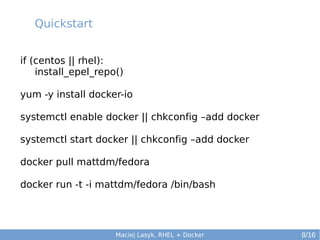 Quickstart
if (centos || rhel):
install_epel_repo()
yum -y install docker-io
systemctl enable docker || chkconfig –add docker
systemctl start docker || chkconfig –add docker
docker pull mattdm/fedora
docker run -t -i mattdm/fedora /bin/bash

Maciej Lasyk, RHEL + Docker

8/16

 