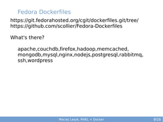 Fedora Dockerfiles
https://git.fedorahosted.org/cgit/dockerfiles.git/tree/
https://github.com/scollier/Fedora-Dockerfiles
What's there?
apache,couchdb,firefox,hadoop,memcached,
mongodb,mysql,nginx,nodejs,postgresql,rabbitmq,
ssh,wordpress

Maciej Lasyk, RHEL + Docker

9/16

 