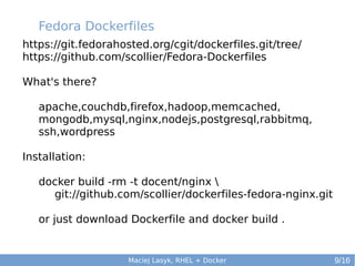 Fedora Dockerfiles
https://git.fedorahosted.org/cgit/dockerfiles.git/tree/
https://github.com/scollier/Fedora-Dockerfiles
What's there?
apache,couchdb,firefox,hadoop,memcached,
mongodb,mysql,nginx,nodejs,postgresql,rabbitmq,
ssh,wordpress
Installation:
docker build -rm -t docent/nginx 
git://github.com/scollier/dockerfiles-fedora-nginx.git
or just download Dockerfile and docker build .

Maciej Lasyk, RHEL + Docker

9/16

 
