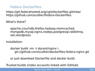 Fedora Dockerfiles
https://git.fedorahosted.org/cgit/dockerfiles.git/tree/
https://github.com/scollier/Fedora-Dockerfiles
What's there?
apache,couchdb,firefox,hadoop,memcached,
mongodb,mysql,nginx,nodejs,postgresql,rabbitmq,
ssh,wordpress
Installation:
docker build -rm -t docent/nginx 
git://github.com/scollier/dockerfiles-fedora-nginx.git
or just download Dockerfile and docker build .
Trusted builds (index accounts linked with GitHub)
Maciej Lasyk, RHEL + Docker

9/16

 