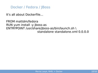 Docker / Fedora / JBoss
It's all about Dockerfile...
FROM mattdm/fedora
RUN yum install -y jboss-as
ENTRYPOINT /usr/share/jboss-as/bin/launch.sh 
standalone standalone.xml 0.0.0.0

Maciej Lasyk, RHEL + Docker

10/16

 