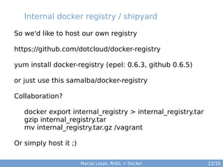 Internal docker registry / shipyard
So we'd like to host our own registry
https://github.com/dotcloud/docker-registry
yum install docker-registry (epel: 0.6.3, github 0.6.5)
or just use this samalba/docker-registry
Collaboration?
docker export internal_registry > internal_registry.tar
gzip internal_registry.tar
mv internal_registry.tar.gz /vagrant
Or simply host it ;)
Maciej Lasyk, RHEL + Docker

12/16

 
