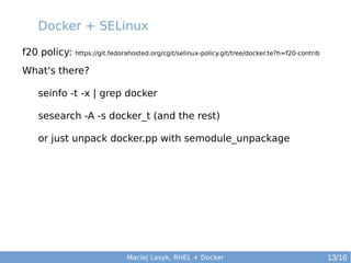 Docker + SELinux
f20 policy:

https://git.fedorahosted.org/cgit/selinux-policy.git/tree/docker.te?h=f20-contrib

What's there?
seinfo -t -x | grep docker
sesearch -A -s docker_t (and the rest)
or just unpack docker.pp with semodule_unpackage

Maciej Lasyk, RHEL + Docker

13/16

 