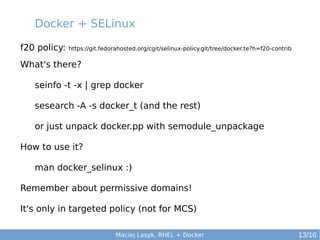 Docker + SELinux
f20 policy:

https://git.fedorahosted.org/cgit/selinux-policy.git/tree/docker.te?h=f20-contrib

What's there?
seinfo -t -x | grep docker
sesearch -A -s docker_t (and the rest)
or just unpack docker.pp with semodule_unpackage
How to use it?
man docker_selinux :)
Remember about permissive domains!
It's only in targeted policy (not for MCS)
Maciej Lasyk, RHEL + Docker

13/16

 