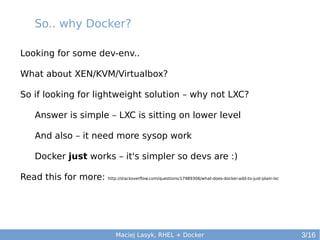 So.. why Docker?
Looking for some dev-env..
What about XEN/KVM/Virtualbox?
So if looking for lightweight solution – why not LXC?
Answer is simple – LXC is sitting on lower level
And also – it need more sysop work
Docker just works – it's simpler so devs are :)
Read this for more:

http://stackoverflow.com/questions/17989306/what-does-docker-add-to-just-plain-lxc

Maciej Lasyk, RHEL + Docker

3/16

 