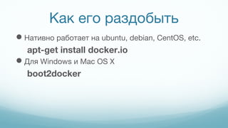 Как его раздобыть
Нативно работает на ubuntu, debian, CentOS, etc.
apt-get install docker.io
Для Windows и Mac OS X
boot2docker
 