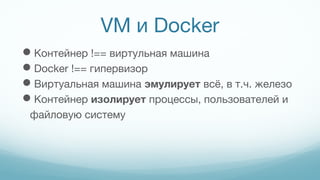VM и Docker
Контейнер !== виртульная машина
Docker !== гипервизор
Виртуальная машина эмулирует всё, в т.ч. железо
Контейнер изолирует процессы, пользователей и
файловую систему
 