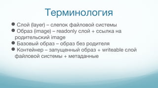 Терминология
Слой (layer) – слепок файловой системы
Образ (image) – readonly слой + ссылка на
родительский image
Базовый образ – образ без родителя
Контейнер – запущенный образ + writeable слой
файловой системы + метаданные
 