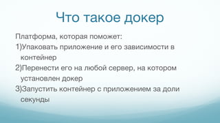 Что такое докер
Платформа, которая поможет:
1)Упаковать приложение и его зависимости в
контейнер
2)Перенести его на любой сервер, на котором
установлен докер
3)Запустить контейнер с приложением за доли
секунды
 